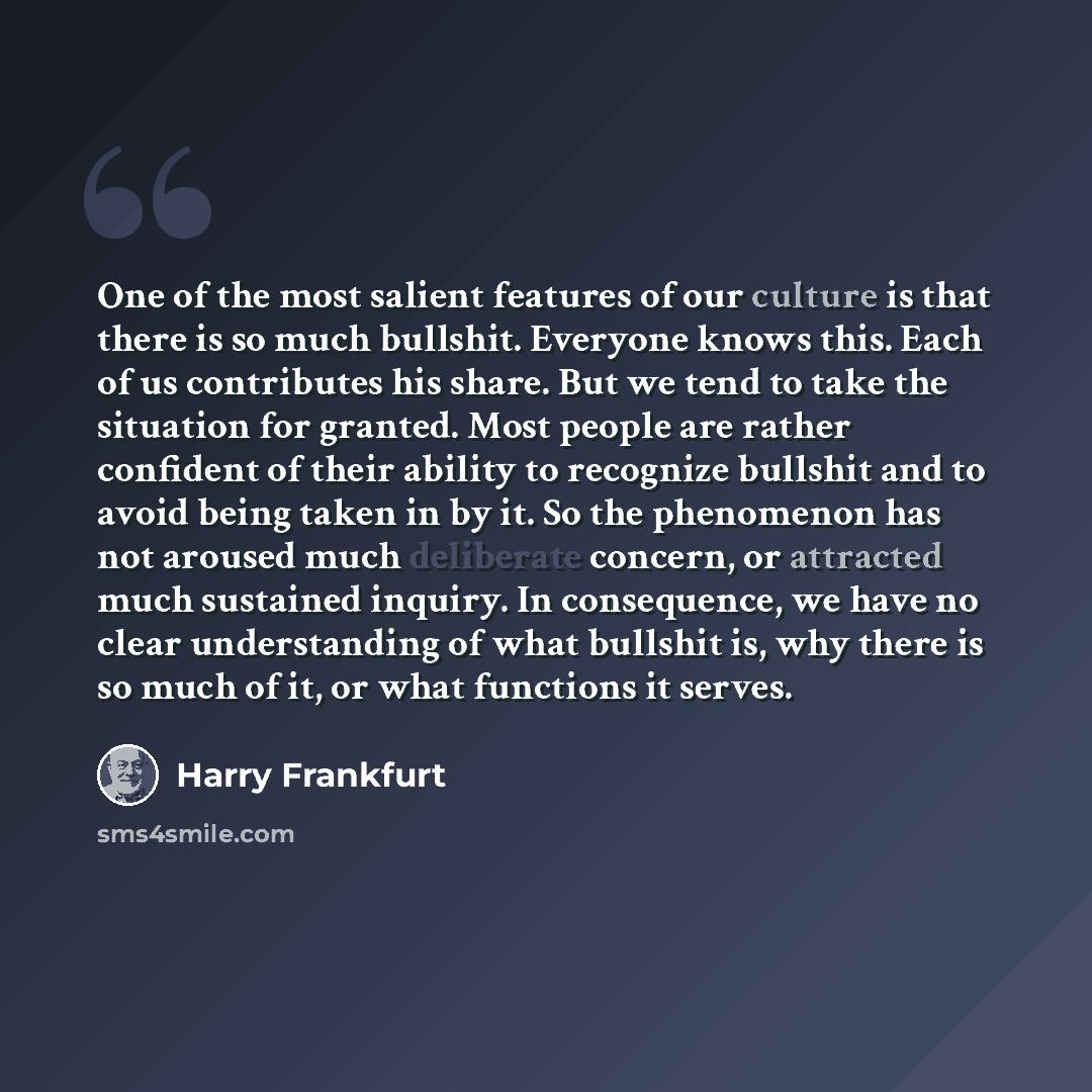 “One of the most salient features of our culture is that there is so much bullshit. Everyone knows this. Each of us contributes his share. But we tend to take the situation for granted. Most people are rather confident of their ability to recognize bullshit and to avoid being taken in by it. So the…” quote by Harry Frankfurt