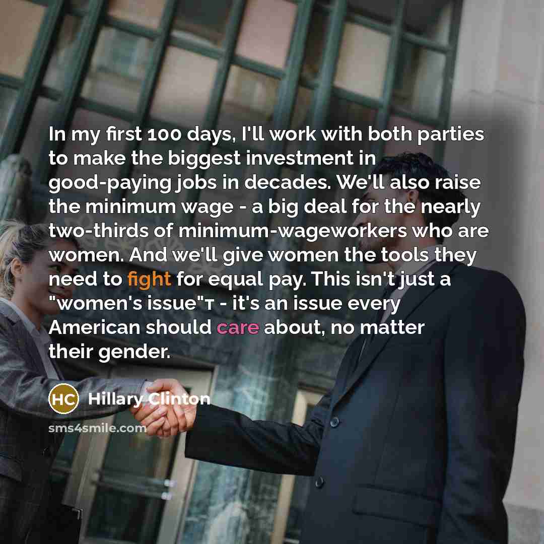 “In my first 100 days, I'll work with both parties to make the biggest investment in good-paying jobs in decades. We'll also raise the minimum wage - a big deal for the nearly two-thirds of minimum-wageworkers who are women. And we'll give women the tools they need to fight for equal pay. This…” quote by Hillary Clinton