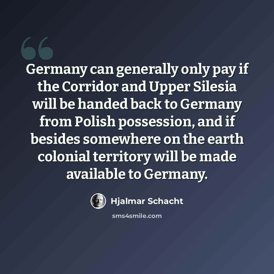 “Germany can generally only pay if the Corridor and Upper Silesia will be handed back to Germany from Polish possession, and if besides somewhere on the earth colonial territory will be made available to Germany.” quote by Hjalmar Schacht