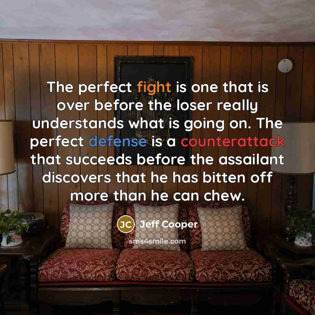 “The perfect fight is one that is over before the loser really understands what is going on. The perfect defense is a counterattack that succeeds before the assailant discovers that he has bitten off more than he can chew.” quote by Jeff Cooper