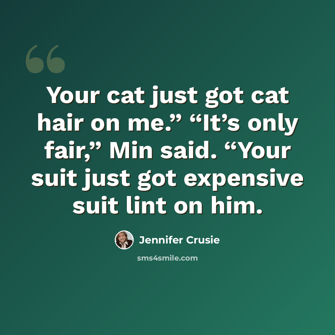 “Your cat just got cat hair on me.” “It’s only fair,” Min said. “Your suit just got expensive suit lint on him.” quote by Jennifer Crusie