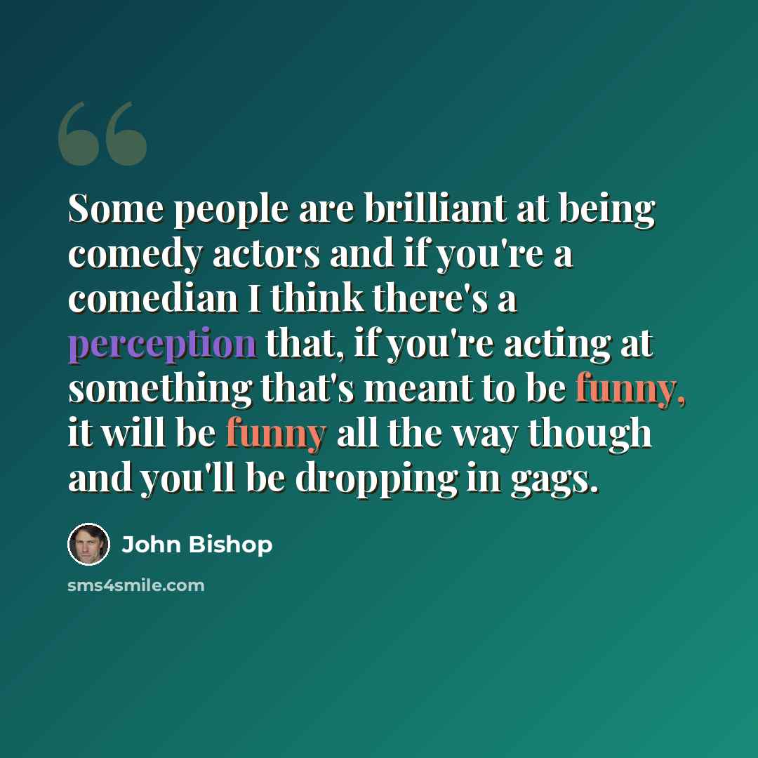 “Some people are brilliant at being comedy actors and if you're a comedian I think there's a perception that, if you're acting at something that's meant to be funny, it will be funny all the way though and you'll be dropping in gags.” quote by John Bishop