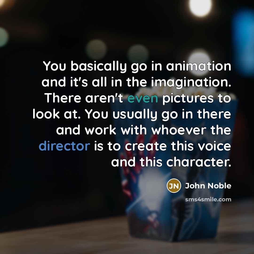 “You basically go in animation and it's all in the imagination. There aren't even pictures to look at. You usually go in there and work with whoever the director is to create this voice and this character.” quote by John Noble