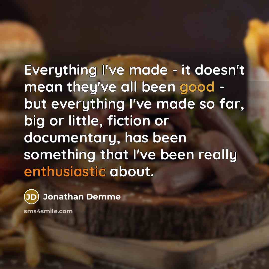 “Everything I've made - it doesn't mean they've all been good - but everything I've made so far, big or little, fiction or documentary, has been something that I've been really enthusiastic about.” quote by Jonathan Demme