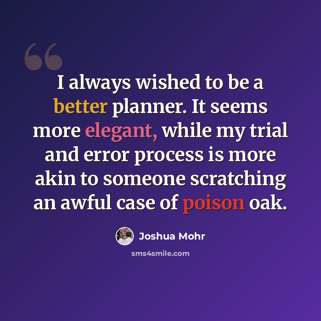 “I always wished to be a better planner. It seems more elegant, while my trial and error process is more akin to someone scratching an awful case of poison oak.” quote by Joshua Mohr