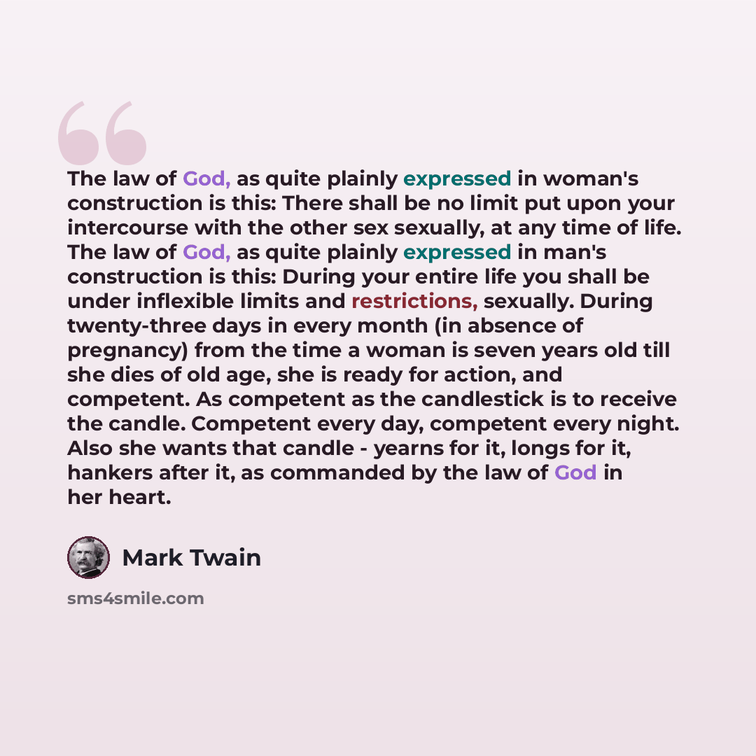 “The law of God, as quite plainly expressed in woman's construction is this: There shall be no limit put upon your intercourse with the other sex sexually, at any time of life. The law of God, as quite plainly expressed in man's construction is this: During your entire life you shall be under…” quote by Mark Twain