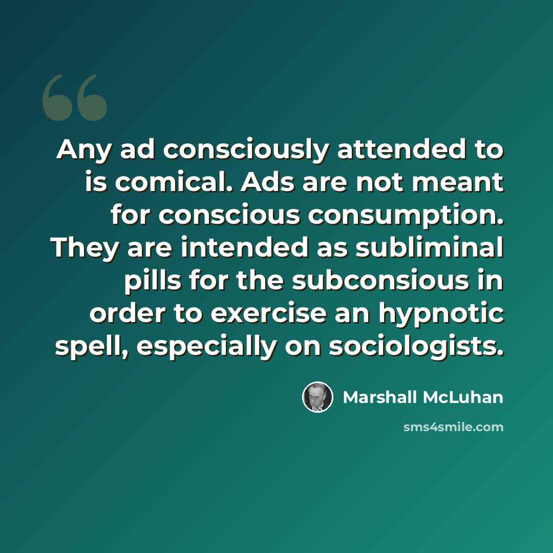 “Any ad consciously attended to is comical. Ads are not meant for conscious consumption. They are intended as subliminal pills for the subconsious in order to exercise an hypnotic spell, especially on sociologists.” quote by Marshall McLuhan