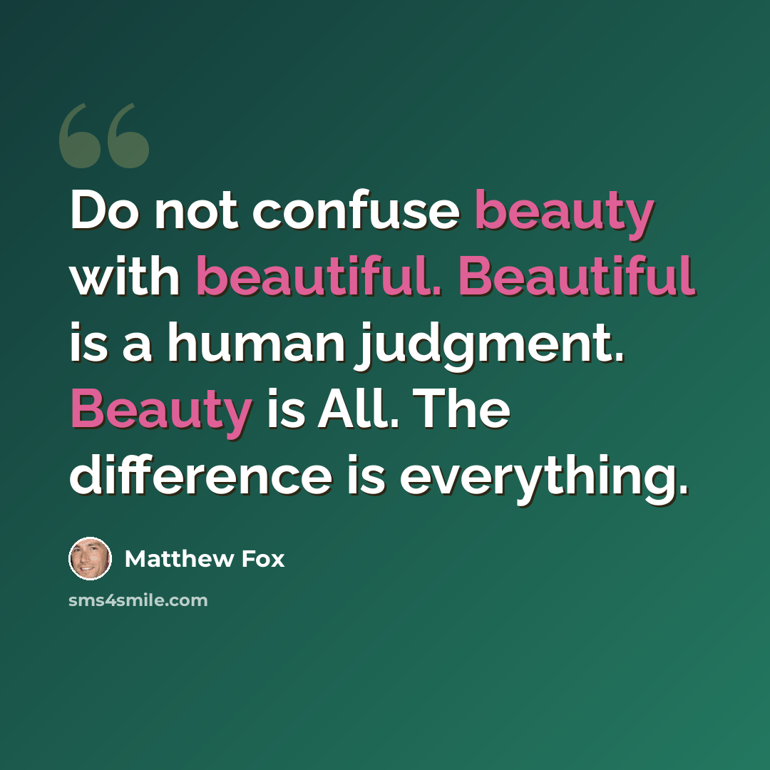 “Do not confuse beauty with beautiful. Beautiful is a human judgment. Beauty is All. The difference is everything.” quote by Matthew Fox