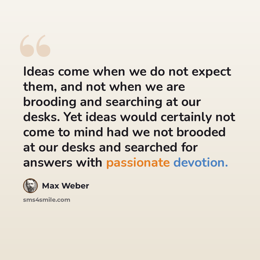 “Ideas come when we do not expect them, and not when we are brooding and searching at our desks. Yet ideas would certainly not come to mind had we not brooded at our desks and searched for answers with passionate devotion.” quote by Max Weber