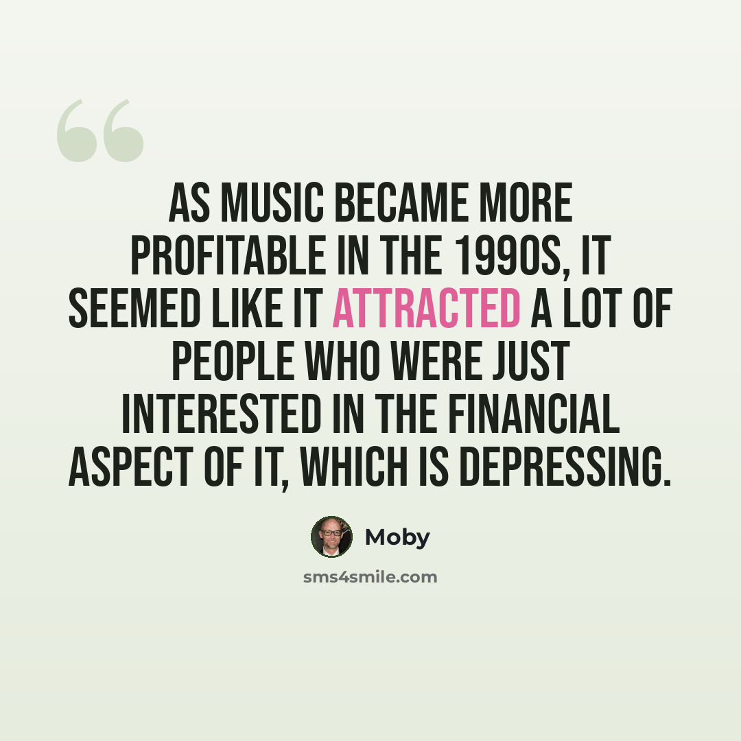 “As music became more profitable in the 1990s, it seemed like it attracted a lot of people who were just interested in the financial aspect of it, which is depressing.” quote by Moby
