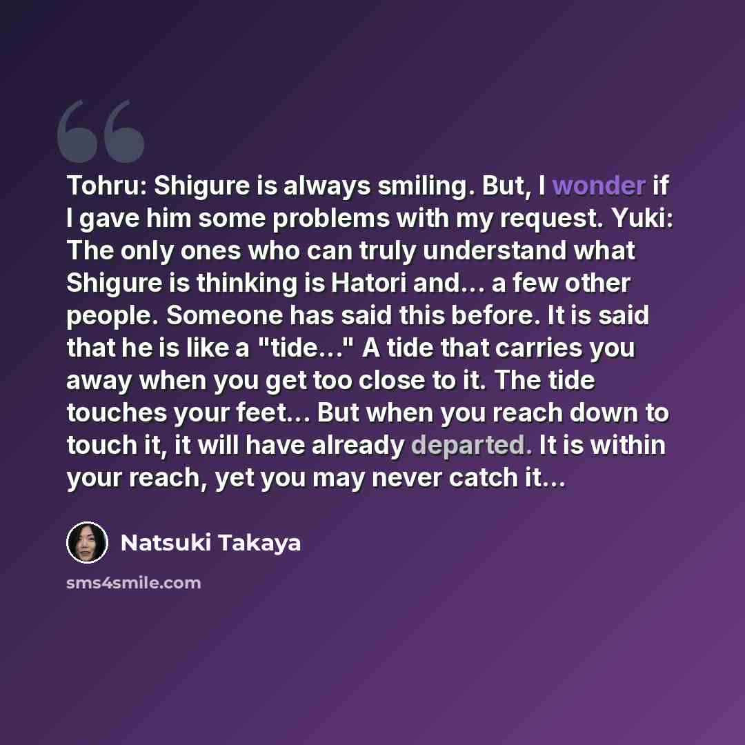 “Tohru: Shigure is always smiling. But, I wonder if I gave him some problems with my request. Yuki: The only ones who can truly understand what Shigure is thinking is Hatori and... a few other people. Someone has said this before. It is said that he is like a "tide..." A tide that carries you away…” quote by Natsuki Takaya