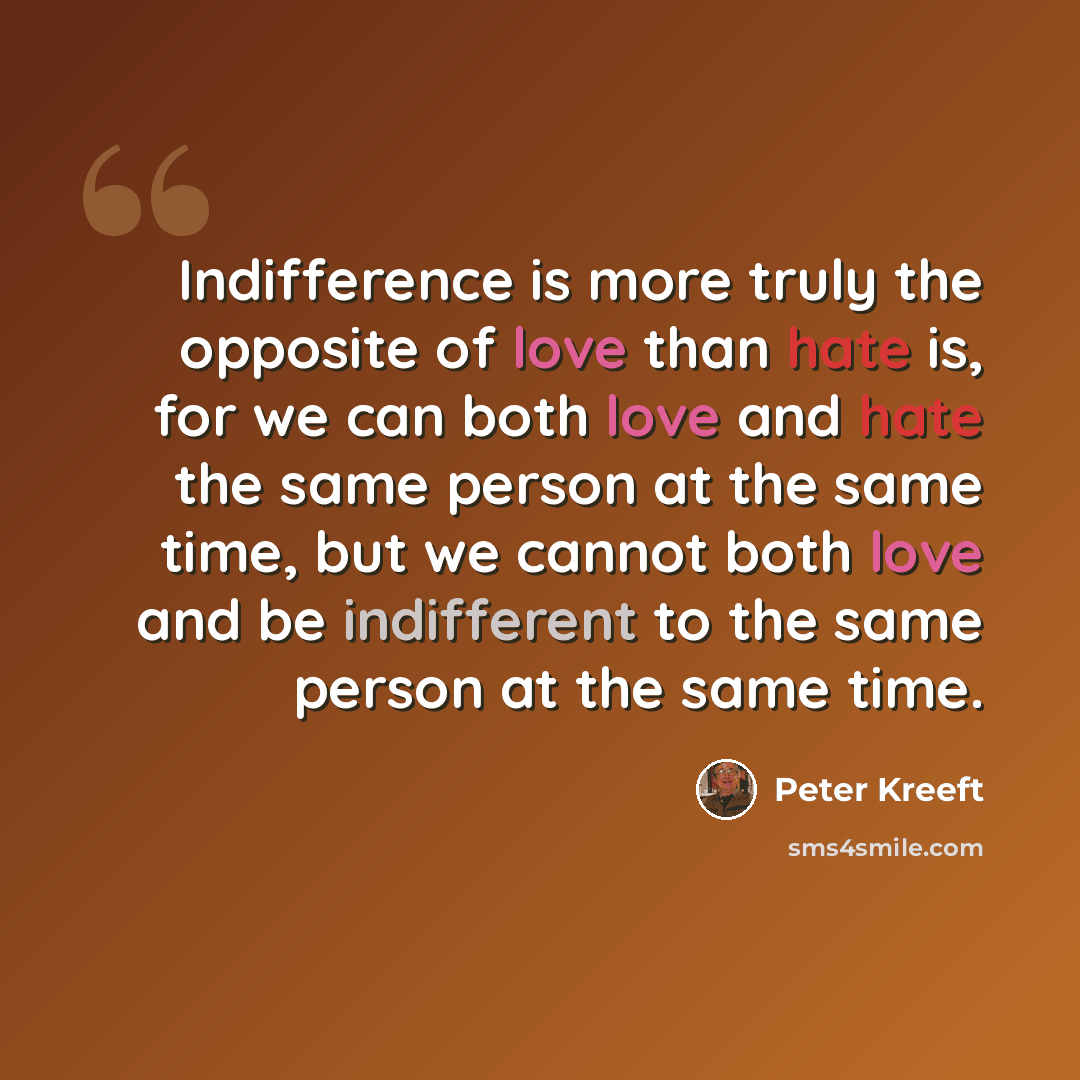 “Indifference is more truly the opposite of love than hate is, for we can both love and hate the same person at the same time, but we cannot both love and be indifferent to the same person at the same time.” quote by Peter Kreeft