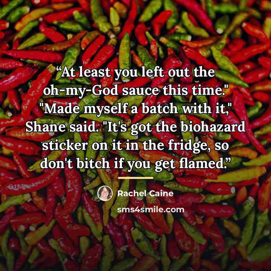 “At least you left out the oh-my-God sauce this time." "Made myself a batch with it," Shane said. "It's got the biohazard sticker on it in the fridge, so don't bitch if you get flamed.” quote by Rachel Caine
