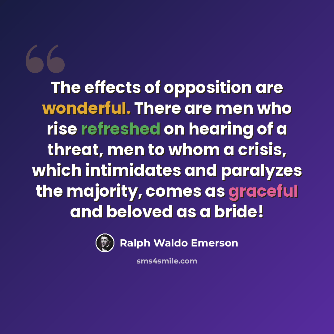 “The effects of opposition are wonderful. There are men who rise refreshed on hearing of a threat, men to whom a crisis, which intimidates and paralyzes the majority, comes as graceful and beloved as a bride!” quote by Ralph Waldo Emerson