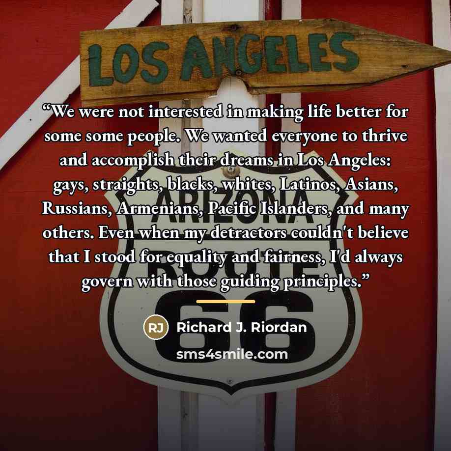 “We were not interested in making life better for some some people. We wanted everyone to thrive and accomplish their dreams in Los Angeles: gays, straights, blacks, whites, Latinos, Asians, Russians, Armenians, Pacific Islanders, and many others. Even when my detractors couldn't believe that I…” quote by Richard J. Riordan