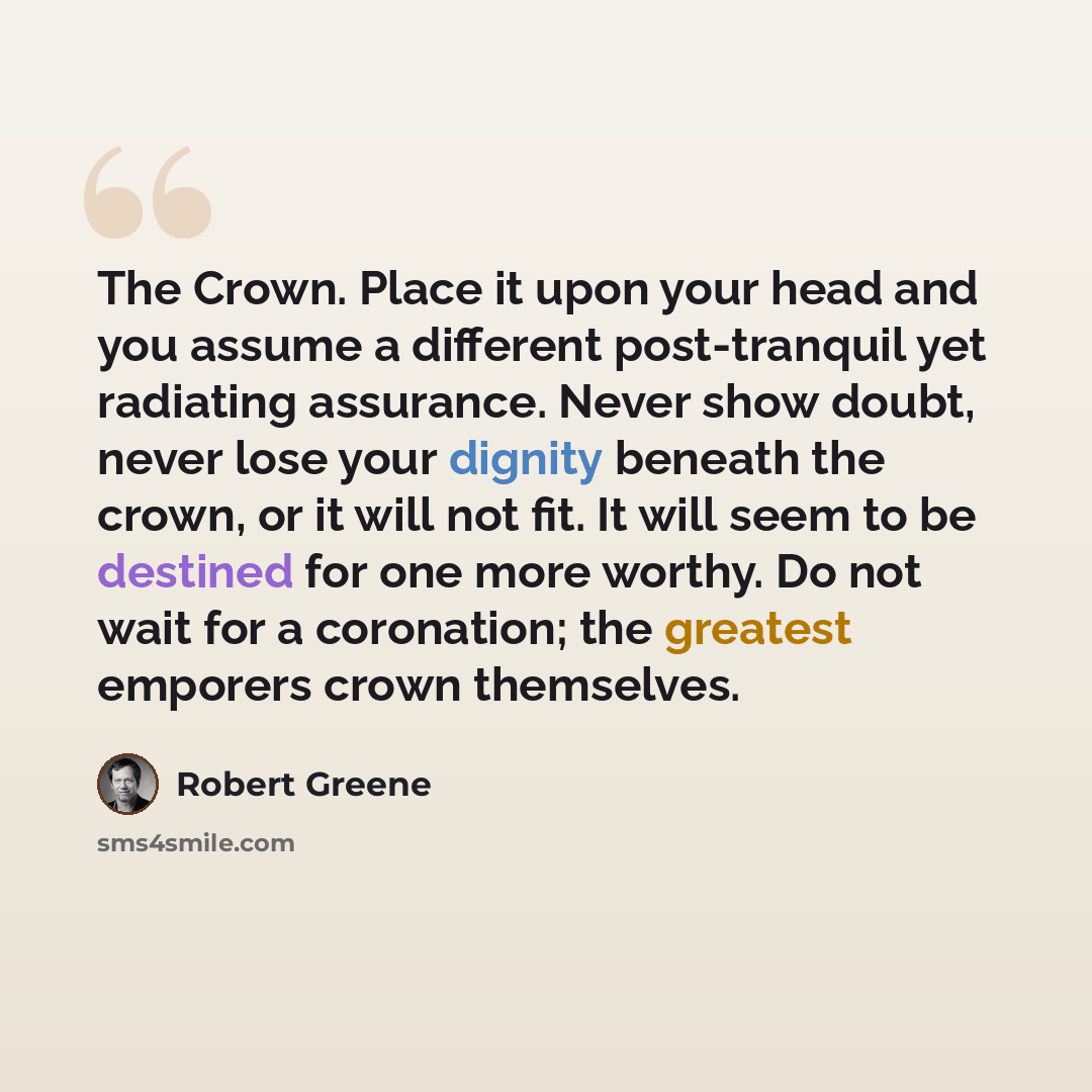 “The Crown. Place it upon your head and you assume a different post-tranquil yet radiating assurance. Never show doubt, never lose your dignity beneath the crown, or it will not fit. It will seem to be destined for one more worthy. Do not wait for a coronation; the greatest emporers crown themselves.” quote by Robert Greene