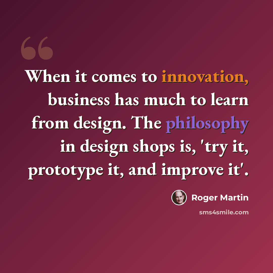 “When it comes to innovation, business has much to learn from design. The philosophy in design shops is, 'try it, prototype it, and improve it'.” quote by Roger Martin