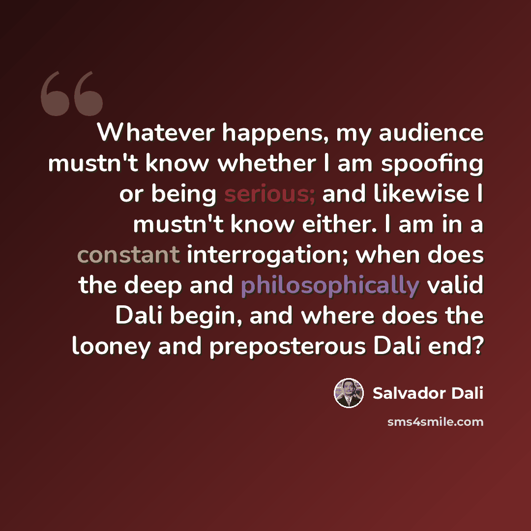 “Whatever happens, my audience mustn't know whether I am spoofing or being serious; and likewise I mustn't know either. I am in a constant interrogation; when does the deep and philosophically valid Dali begin, and where does the looney and preposterous Dali end?” quote by Salvador Dali