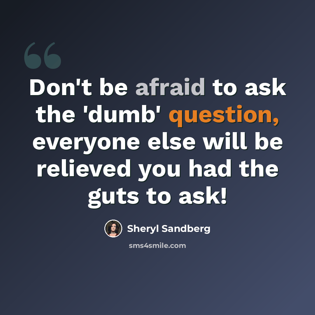 “Don't be afraid to ask the 'dumb' question, everyone else will be relieved you had the guts to ask!” quote by Sheryl Sandberg
