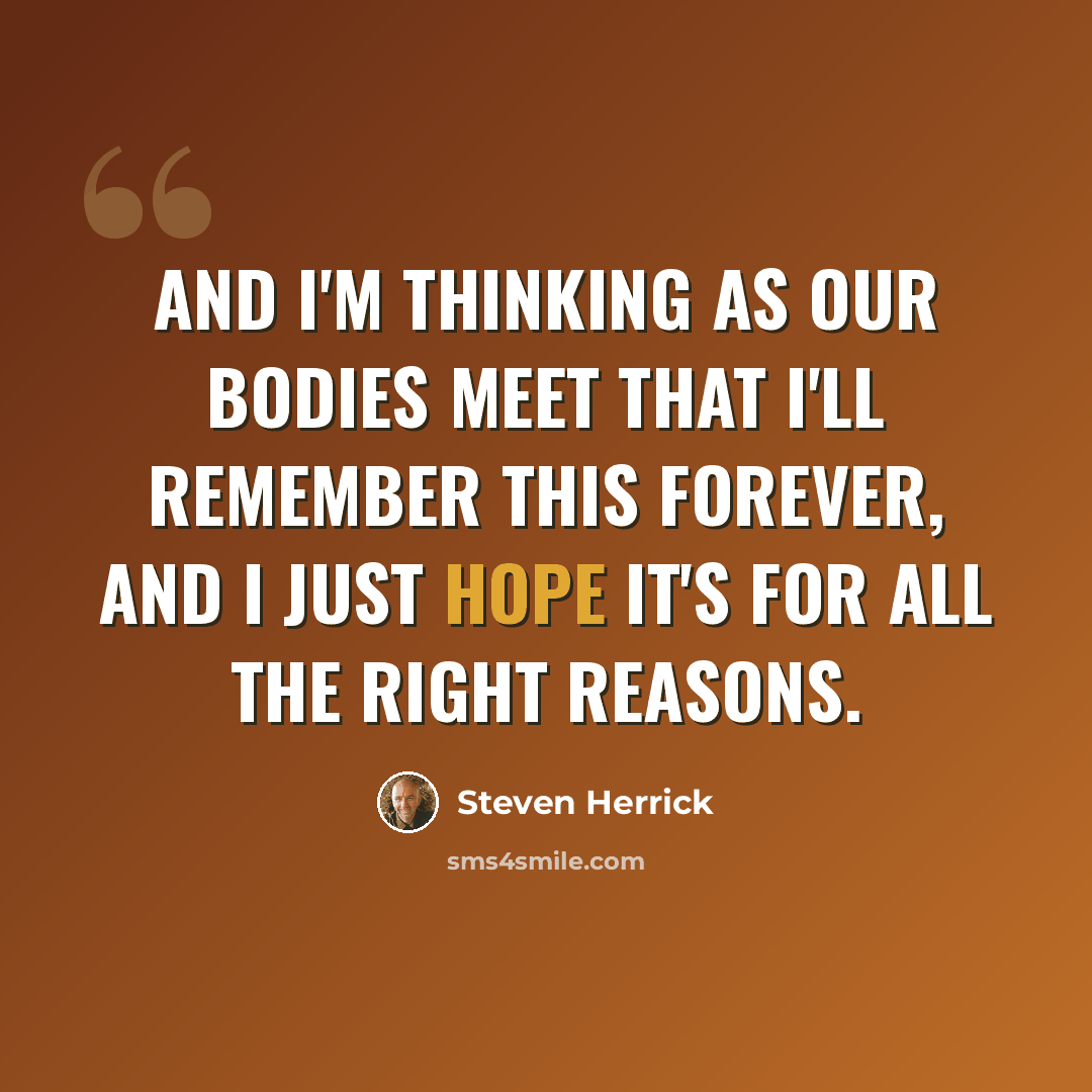 “and I'm thinking as our bodies meet that I'll remember this forever, and i just hope it's for all the right reasons.” quote by Steven Herrick