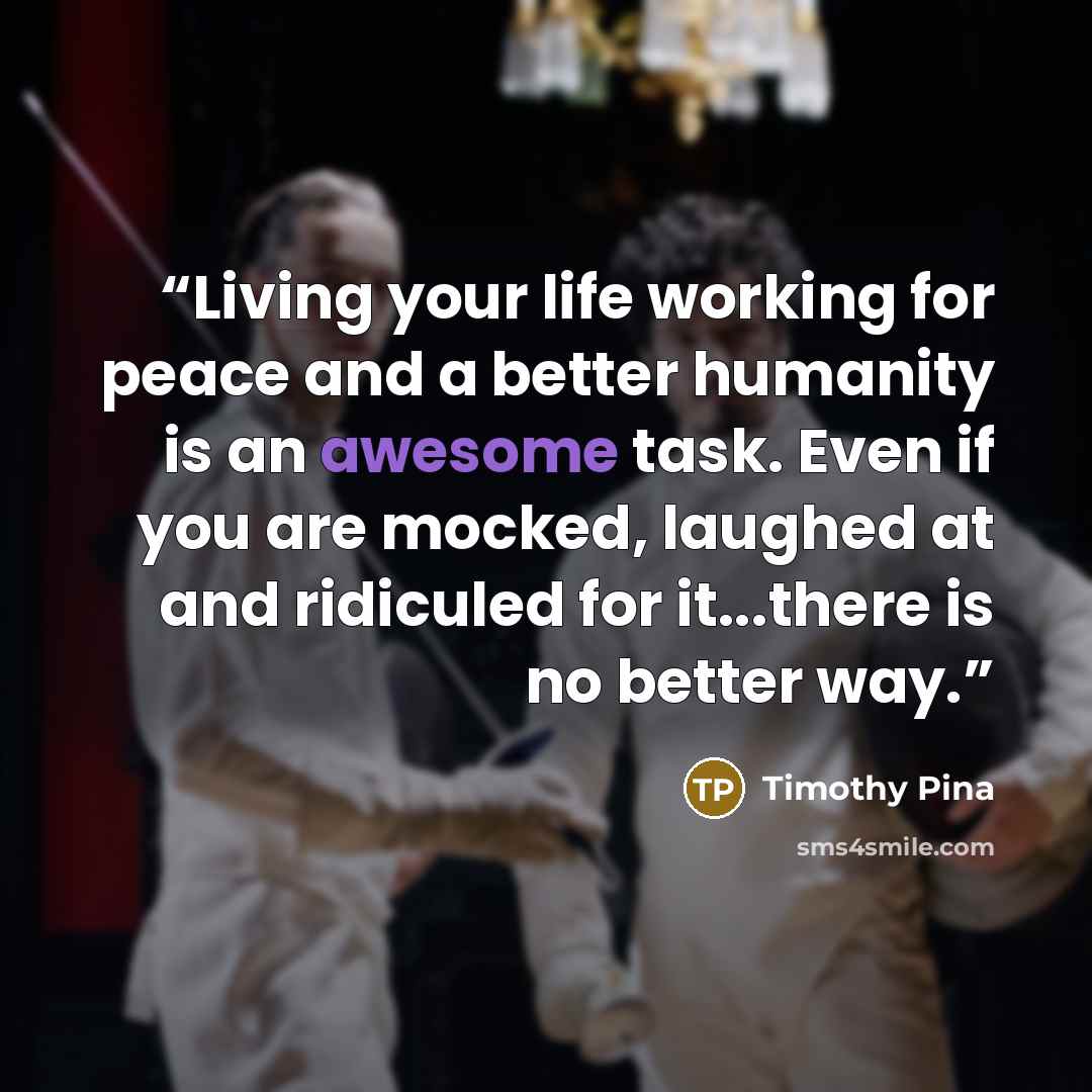 “Living your life working for peace and a better humanity is an awesome task. Even if you are mocked, laughed at and ridiculed for it...there is no better way.” quote by Timothy Pina