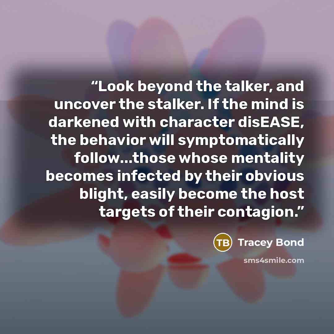 “Look beyond the talker, and uncover the stalker. If the mind is darkened with character disEASE, the behavior will symptomatically follow...those whose mentality becomes infected by their obvious blight, easily become the host targets of their contagion.” quote by Tracey Bond