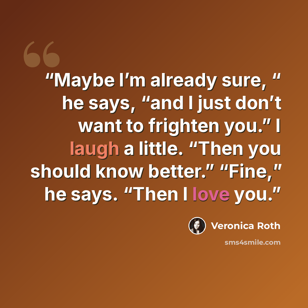 “Maybe I’m already sure, “ he says, “and I just don’t want to frighten you.” I laugh a little. “Then you should know better.” “Fine,” he says. “Then I love you.” quote by Veronica Roth