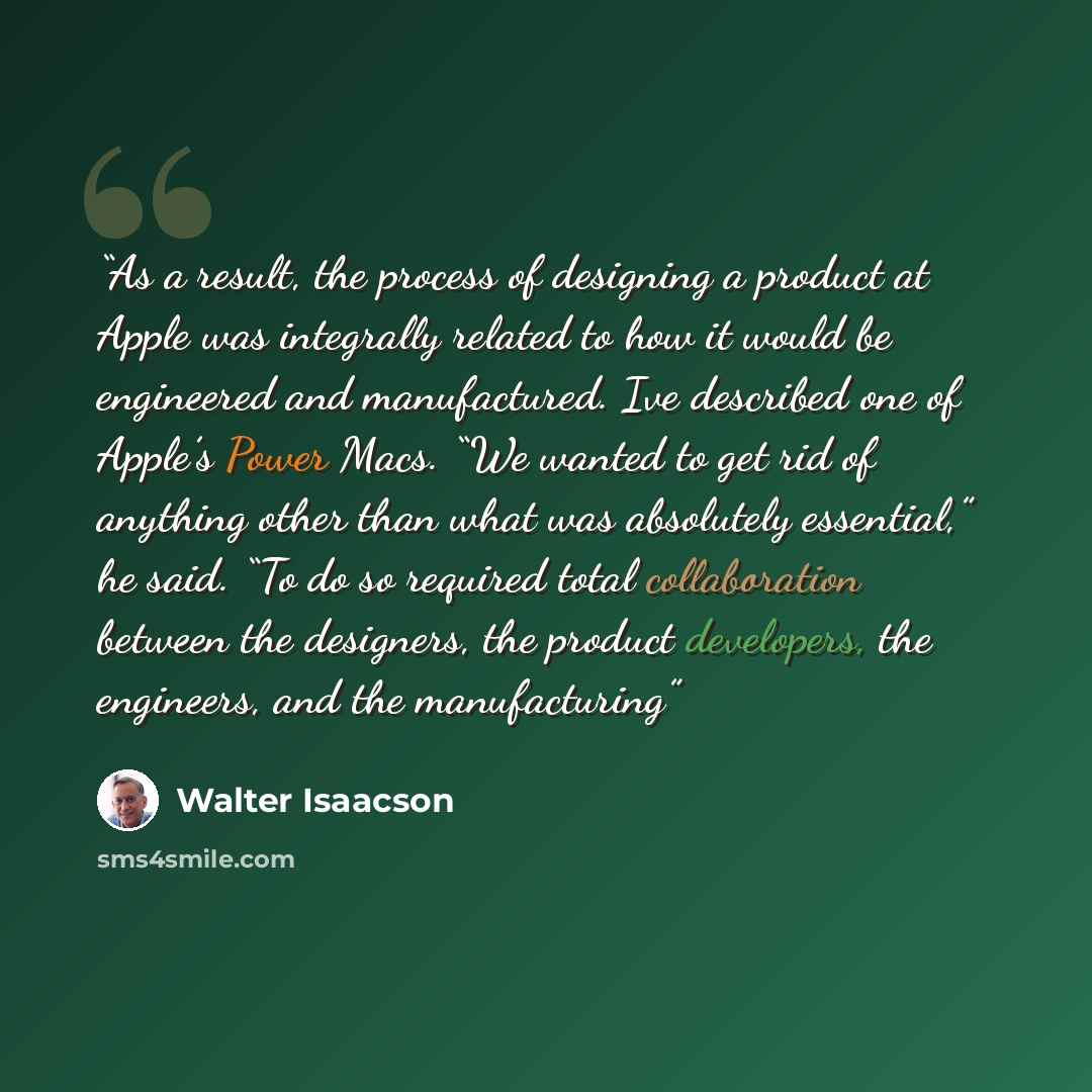 “As a result, the process of designing a product at Apple was integrally related to how it would be engineered and manufactured. Ive described one of Apple’s Power Macs. “We wanted to get rid of anything other than what was absolutely essential,” he said. “To do so required total collaboration…” quote by Walter Isaacson