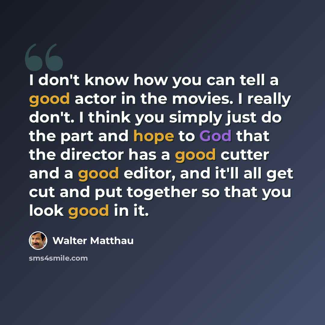 “I don't know how you can tell a good actor in the movies. I really don't. I think you simply just do the part and hope to God that the director has a good cutter and a good editor, and it'll all get cut and put together so that you look good in it.” quote by Walter Matthau