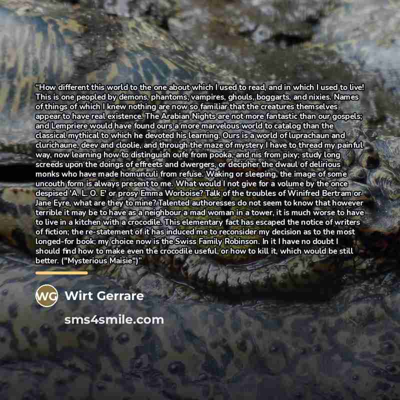 “How different this world to the one about which I used to read, and in which I used to live! This is one peopled by demons, phantoms, vampires, ghouls, boggarts, and nixies. Names of things of which I knew nothing are now so familiar that the creatures themselves appear to have real existence. The…” quote by Wirt Gerrare