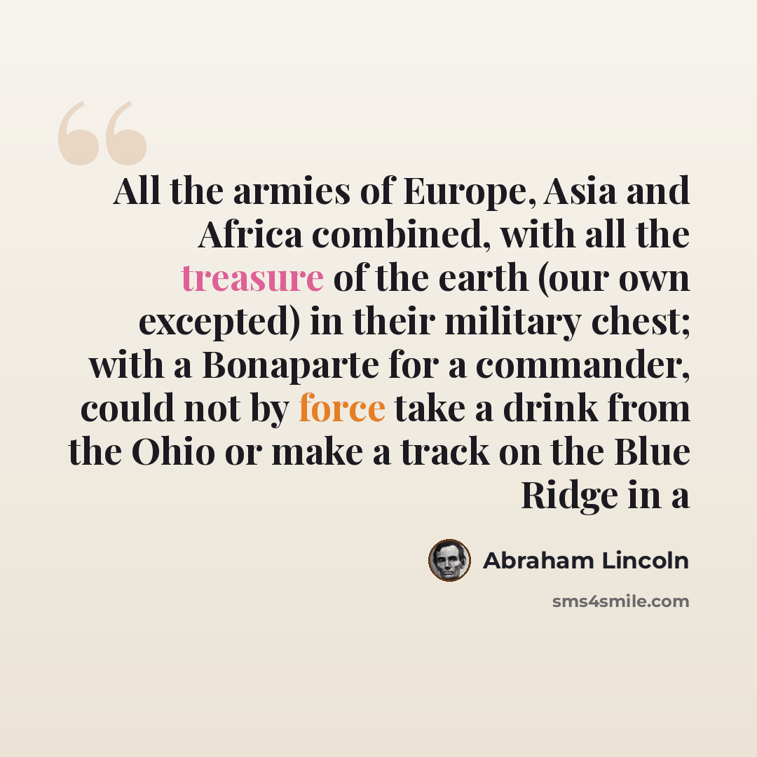 “All the armies of Europe, Asia and Africa combined, with all the treasure of the earth (our own excepted) in their military chest; with a Bonaparte for a commander, could not by force take a drink from the Ohio or make a track on the Blue Ridge in a” quote by Abraham Lincoln
