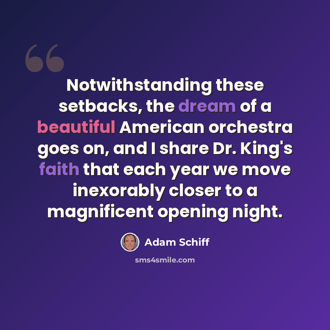 “Notwithstanding these setbacks, the dream of a beautiful American orchestra goes on, and I share Dr. King's faith that each year we move inexorably closer to a magnificent opening night.” quote by Adam Schiff
