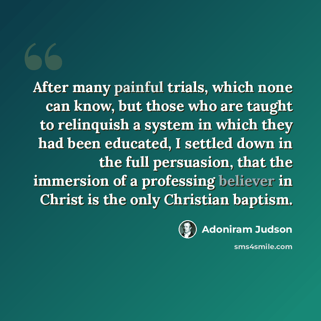 “After many painful trials, which none can know, but those who are taught to relinquish a system in which they had been educated, I settled down in the full persuasion, that the immersion of a professing believer in Christ is the only Christian baptism.” quote by Adoniram Judson