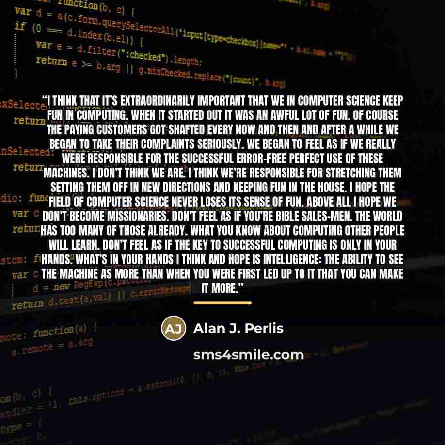 “I think that it’s extraordinarily important that we in computer science keep fun in computing. When it started out it was an awful lot of fun. Of course the paying customers got shafted every now and then and after a while we began to take their complaints seriously. We began to feel as if we…” quote by Alan J. Perlis