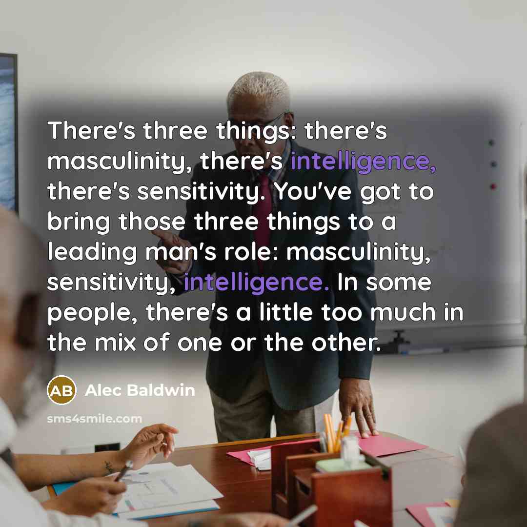 “There's three things: there's masculinity, there's intelligence, there's sensitivity. You've got to bring those three things to a leading man's role: masculinity, sensitivity, intelligence. In some people, there's a little too much in the mix of one or the other.” quote by Alec Baldwin