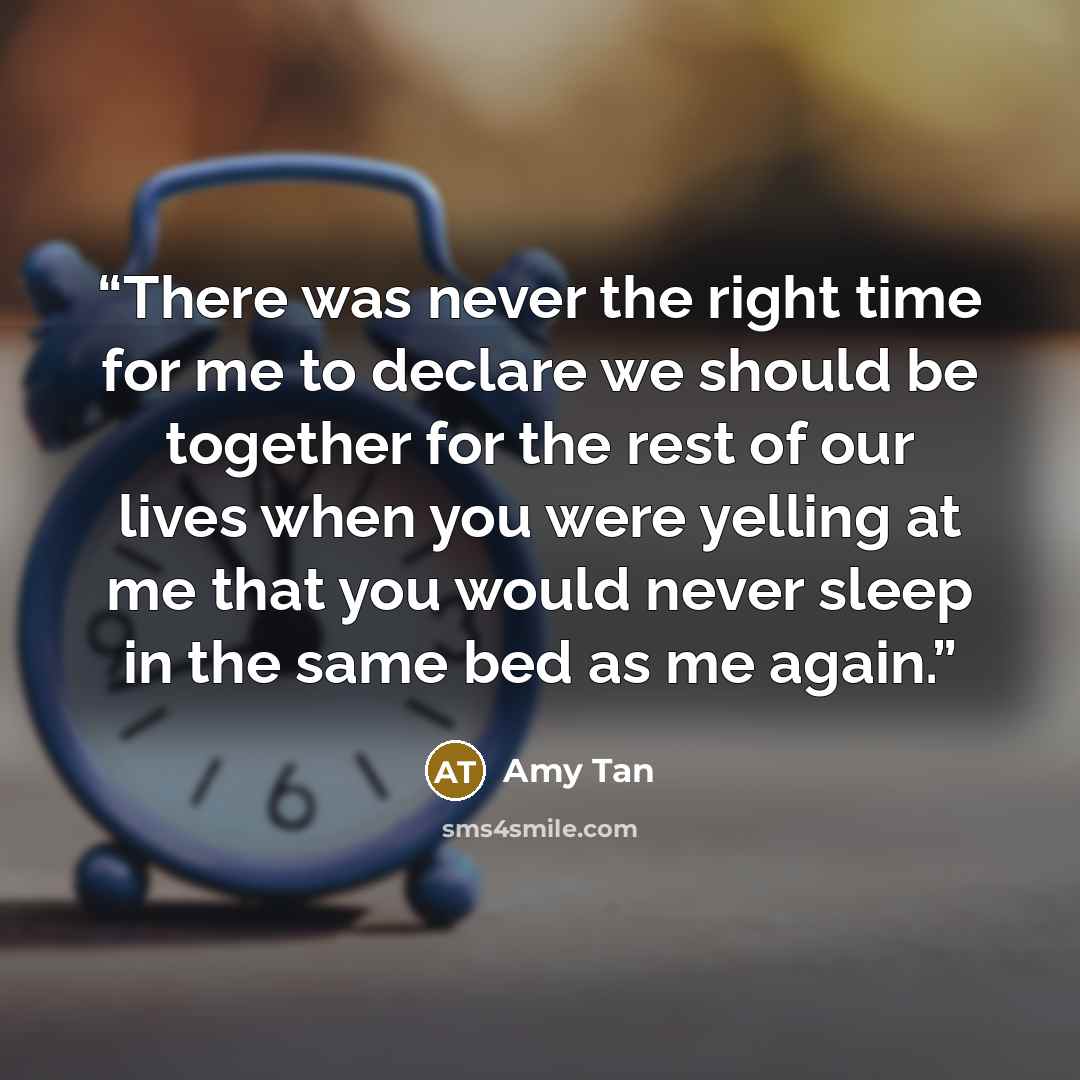 “There was never the right time for me to declare we should be together for the rest of our lives when you were yelling at me that you would never sleep in the same bed as me again.” quote by Amy Tan