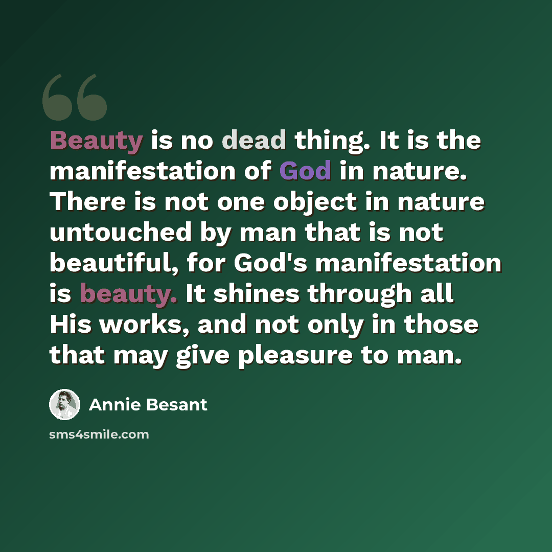 “Beauty is no dead thing. It is the manifestation of God in nature. There is not one object in nature untouched by man that is not beautiful, for God's manifestation is beauty. It shines through all His works, and not only in those that may give pleasure to man.” quote by Annie Besant