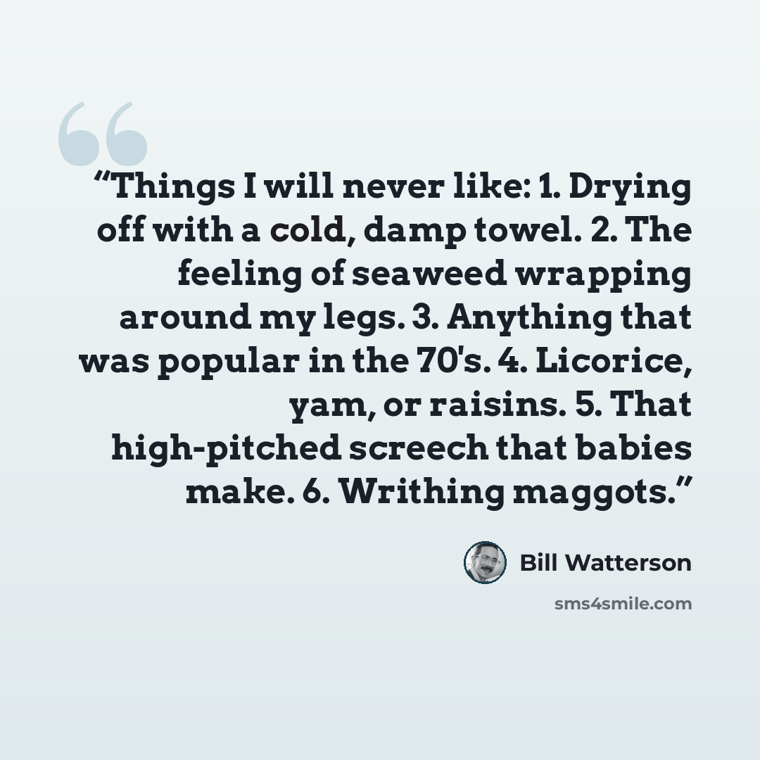 “Things I will never like: 1. Drying off with a cold, damp towel. 2. The feeling of seaweed wrapping around my legs. 3. Anything that was popular in the 70's. 4. Licorice, yam, or raisins. 5. That high-pitched screech that babies make. 6. Writhing maggots.” quote by Bill Watterson