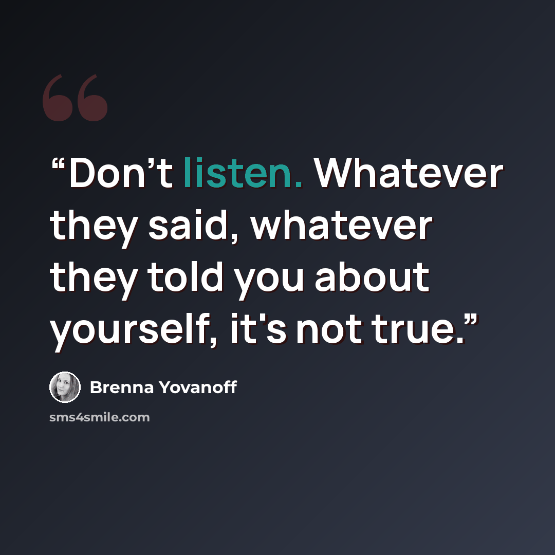 “Don't listen. Whatever they said, whatever they told you about yourself, it's not true.” quote by Brenna Yovanoff