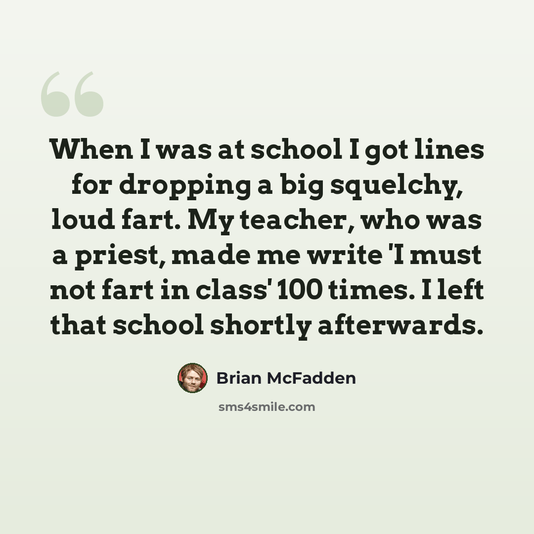 “When I was at school I got lines for dropping a big squelchy, loud fart. My teacher, who was a priest, made me write 'I must not fart in class' 100 times. I left that school shortly afterwards.” quote by Brian McFadden