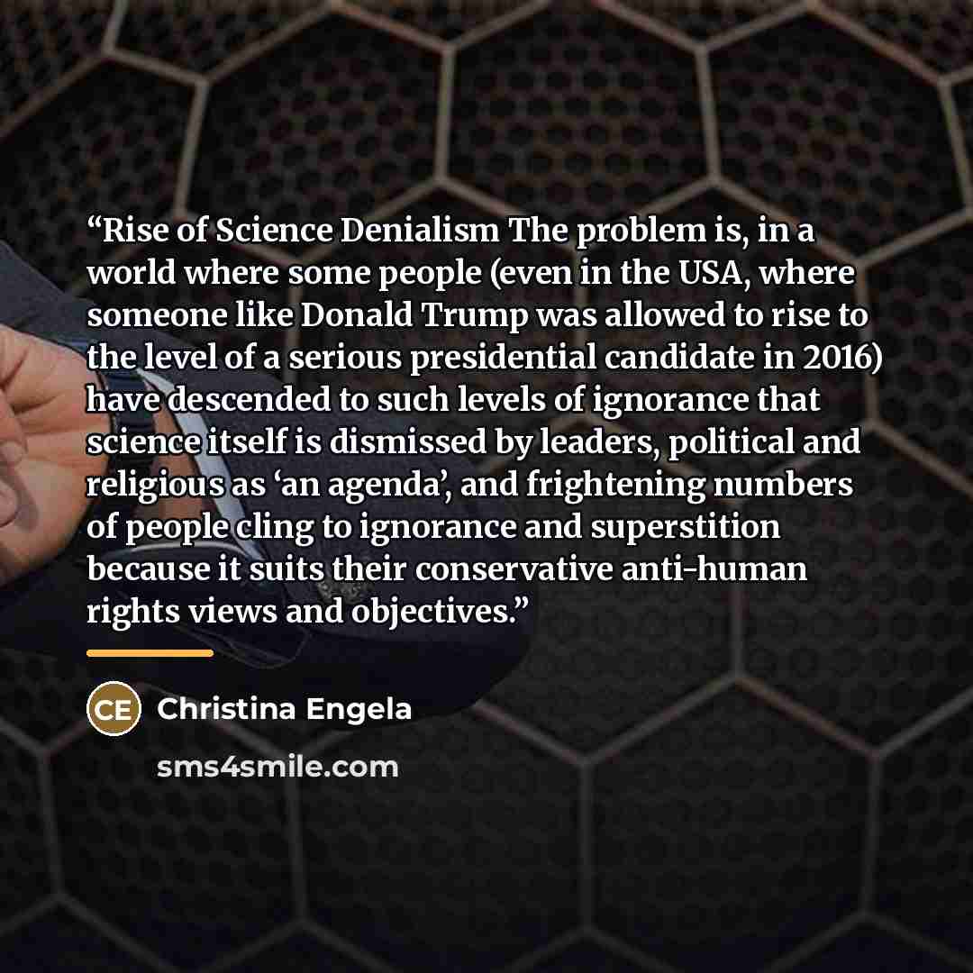 “Rise of Science Denialism The problem is, in a world where some people (even in the USA, where someone like Donald Trump was allowed to rise to the level of a serious presidential candidate in 2016) have descended to such levels of ignorance that science itself is dismissed by leaders, political…” quote by Christina Engela