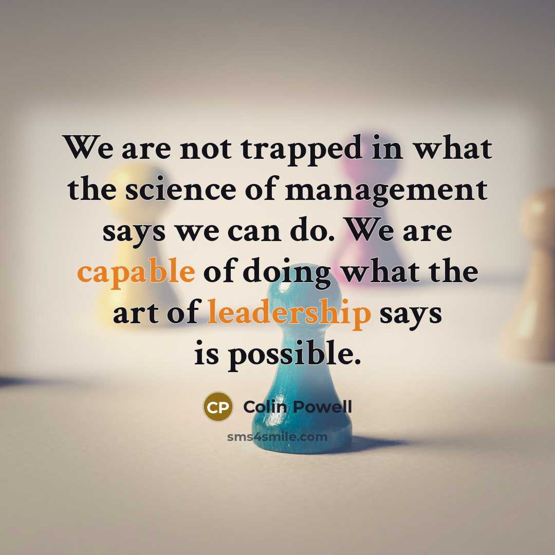 “We are not trapped in what the science of management says we can do. We are capable of doing what the art of leadership says is possible.” quote by Colin Powell