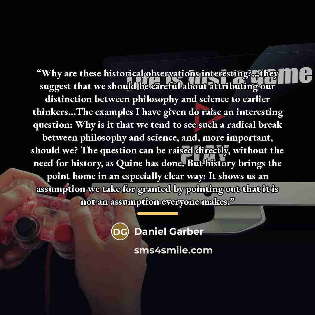 “Why are these historical observations interesting?...they suggest that we should be careful about attributing our distinction between philosophy and science to earlier thinkers…The examples I have given do raise an interesting question: Why is it that we tend to see such a radical break between…” quote by Daniel Garber