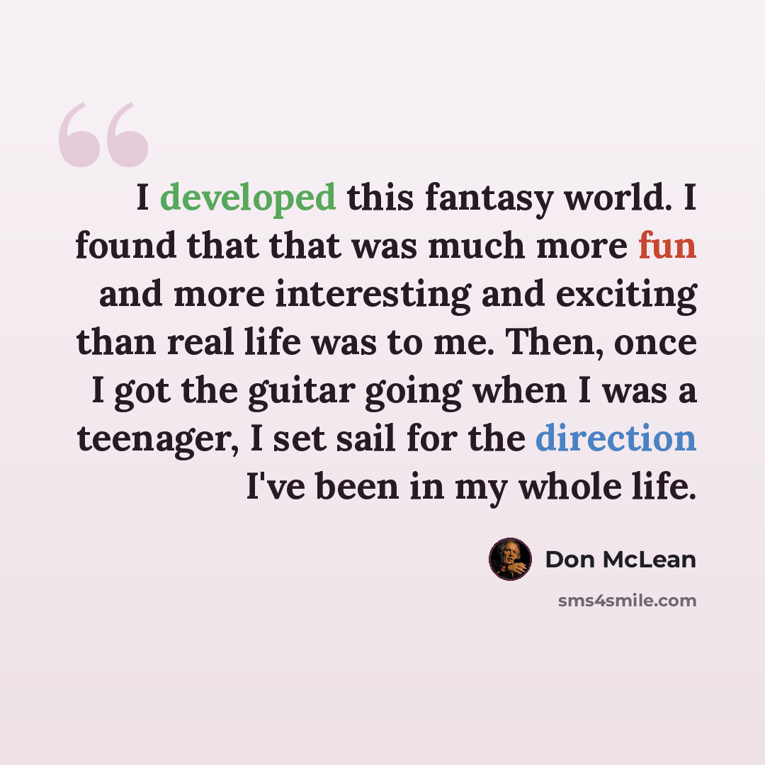“I developed this fantasy world. I found that that was much more fun and more interesting and exciting than real life was to me. Then, once I got the guitar going when I was a teenager, I set sail for the direction I've been in my whole life.” quote by Don McLean