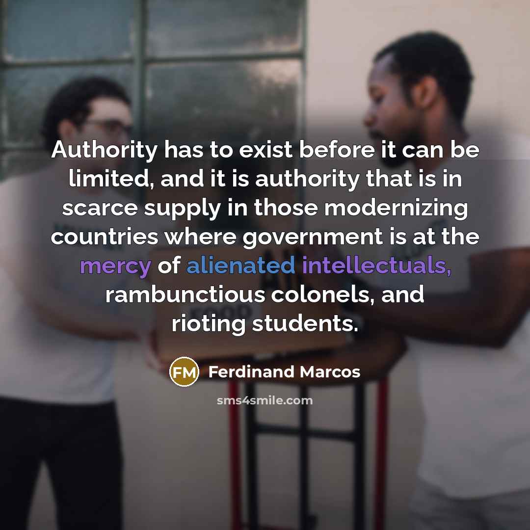 “Authority has to exist before it can be limited, and it is authority that is in scarce supply in those modernizing countries where government is at the mercy of alienated intellectuals, rambunctious colonels, and rioting students.” quote by Ferdinand Marcos