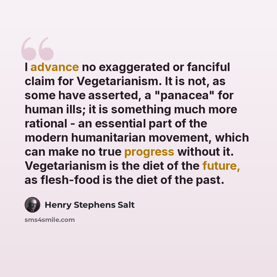 “I advance no exaggerated or fanciful claim for Vegetarianism. It is not, as some have asserted, a "panacea" for human ills; it is something much more rational - an essential part of the modern humanitarian movement, which can make no true progress without it. Vegetarianism is the diet of the…” quote by Henry Stephens Salt