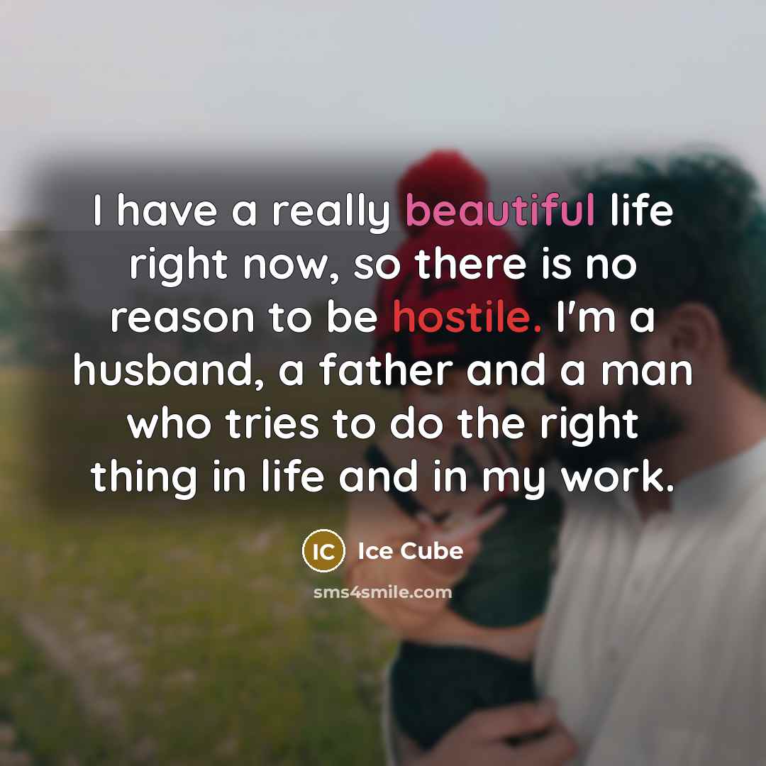 “I have a really beautiful life right now, so there is no reason to be hostile. I'm a husband, a father and a man who tries to do the right thing in life and in my work.” quote by Ice Cube