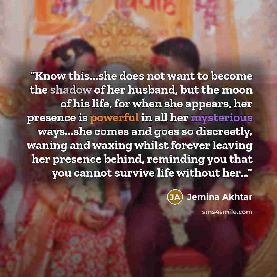 “Know this...she does not want to become the shadow of her husband, but the moon of his life, for when she appears, her presence is powerful in all her mysterious ways...she comes and goes so discreetly, waning and waxing whilst forever leaving her presence behind, reminding you that you cannot…” quote by Jemina Akhtar
