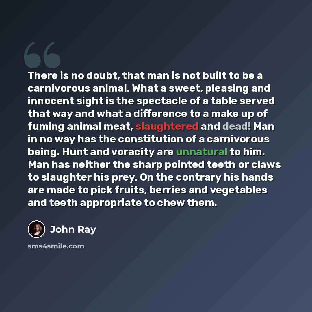 “There is no doubt, that man is not built to be a carnivorous animal. What a sweet, pleasing and innocent sight is the spectacle of a table served that way and what a difference to a make up of fuming animal meat, slaughtered and dead! Man in no way has the constitution of a carnivorous being. Hunt…” quote by John Ray