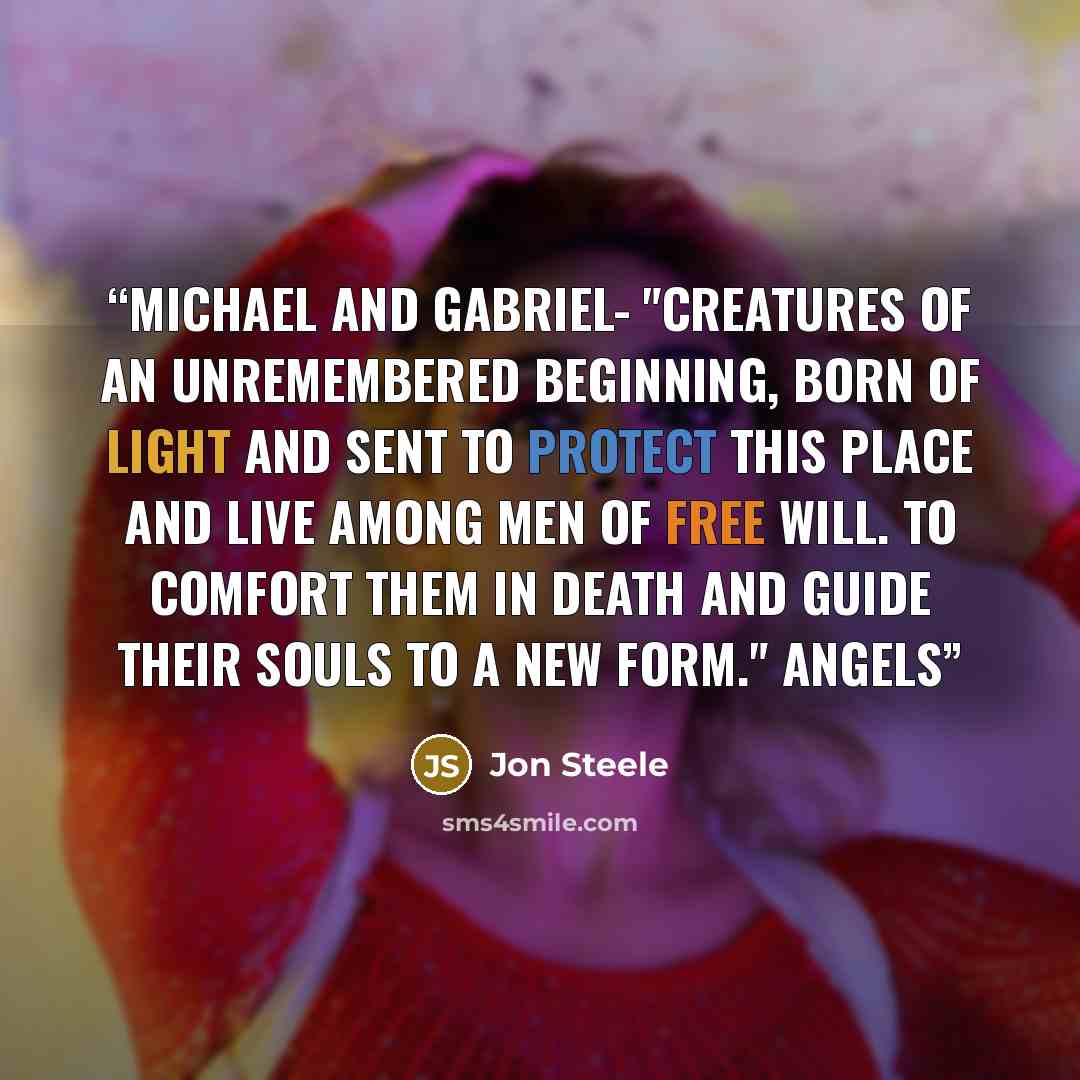 “Michael and Gabriel- "Creatures of an unremembered beginning, born of light and sent to protect this place and live among men of free will. To comfort them in death and guide their souls to a new form." Angels” quote by Jon Steele